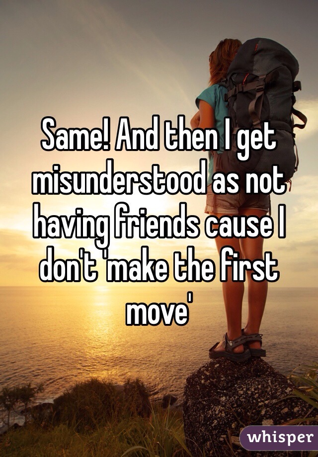 Same! And then I get misunderstood as not having friends cause I don't 'make the first move'
