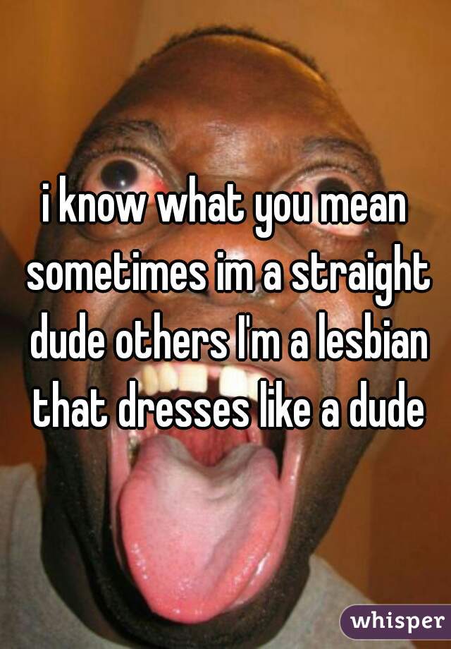 i know what you mean sometimes im a straight dude others I'm a lesbian that dresses like a dude