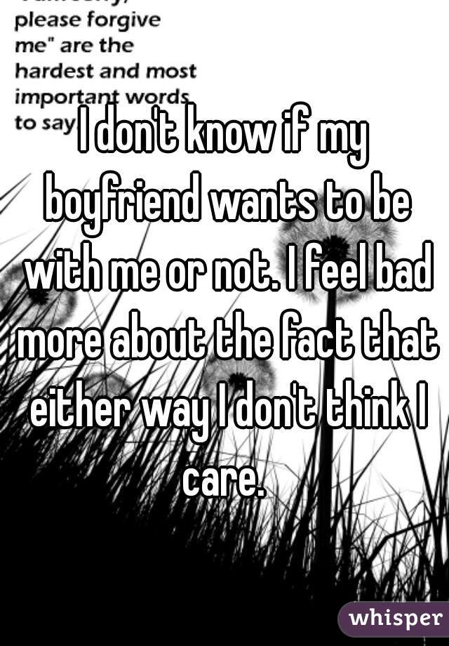 I don't know if my boyfriend wants to be with me or not. I feel bad more about the fact that either way I don't think I care. 