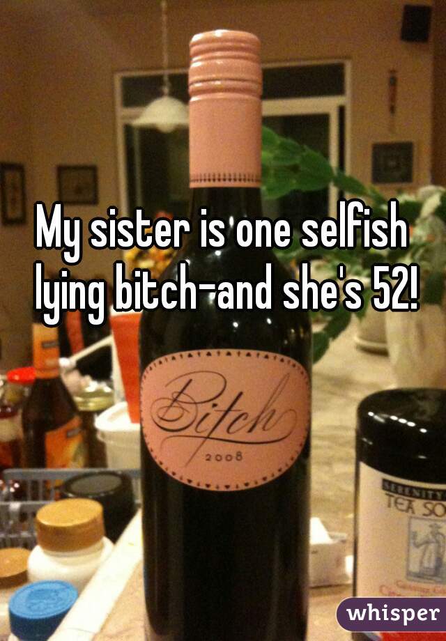 My sister is one selfish lying bitch-and she's 52!