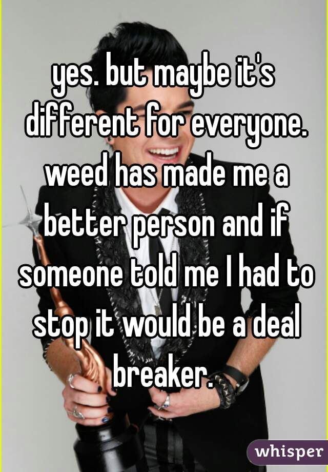 yes. but maybe it's different for everyone. weed has made me a better person and if someone told me I had to stop it would be a deal breaker. 