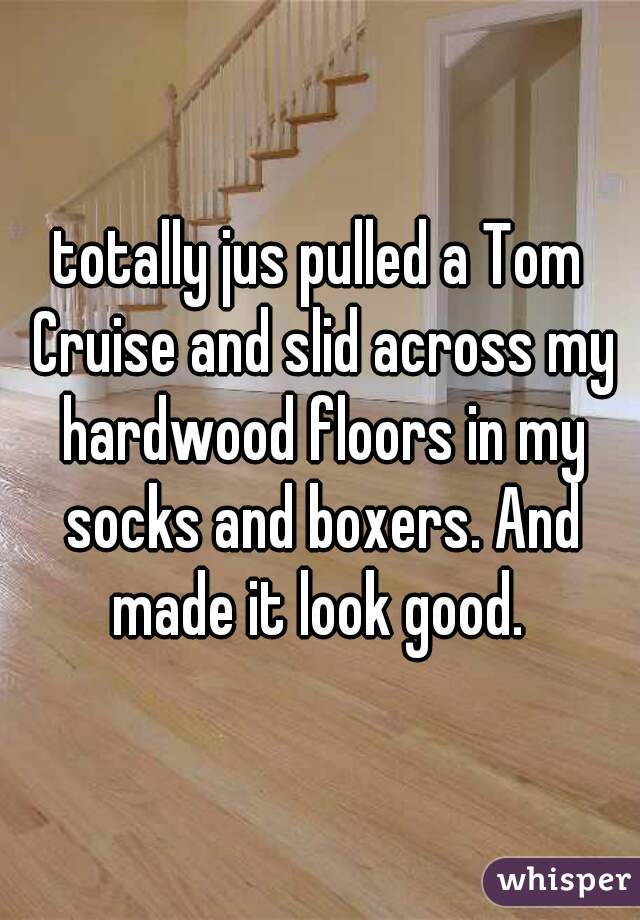totally jus pulled a Tom Cruise and slid across my hardwood floors in my socks and boxers. And made it look good. 