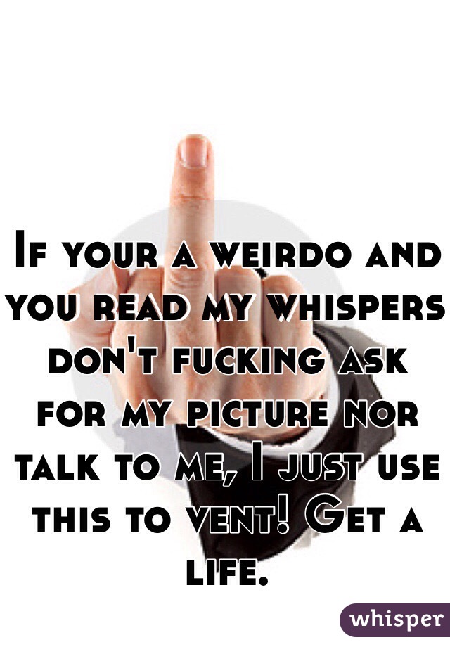 If your a weirdo and you read my whispers don't fucking ask for my picture nor talk to me, I just use this to vent! Get a life.