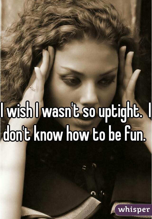 I wish I wasn't so uptight.  I don't know how to be fun.  