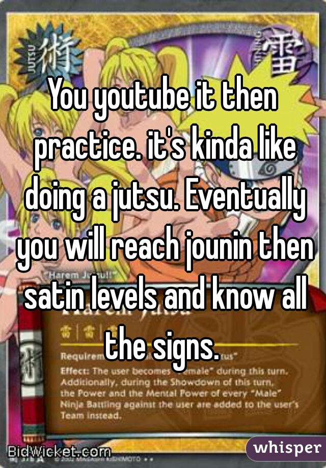 You youtube it then practice. it's kinda like doing a jutsu. Eventually you will reach jounin then satin levels and know all the signs. 