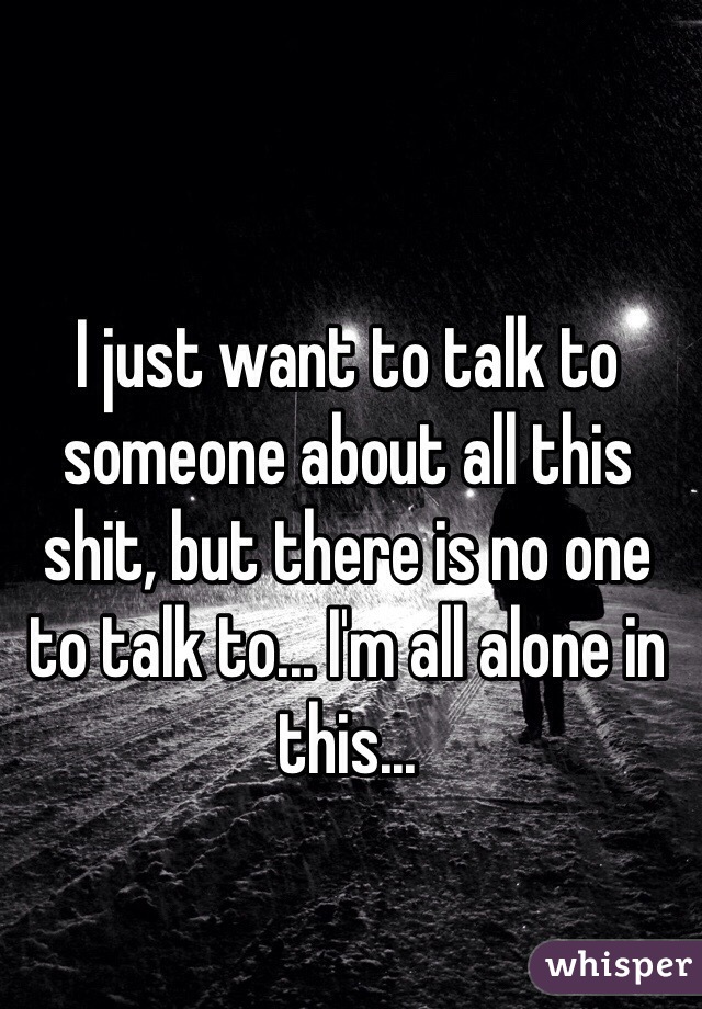 I just want to talk to someone about all this shit, but there is no one to talk to... I'm all alone in this...
