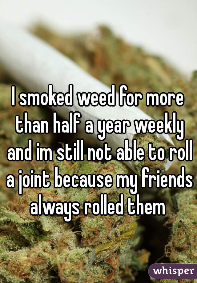 I smoked weed for more than half a year weekly and im still not able to roll a joint because my friends always rolled them 