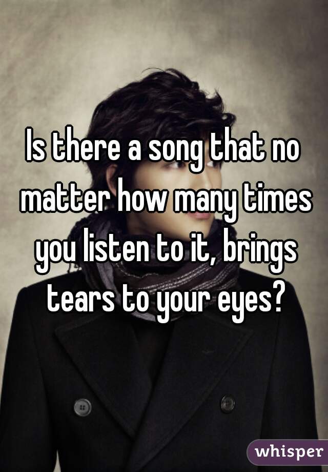 Is there a song that no matter how many times you listen to it, brings tears to your eyes?