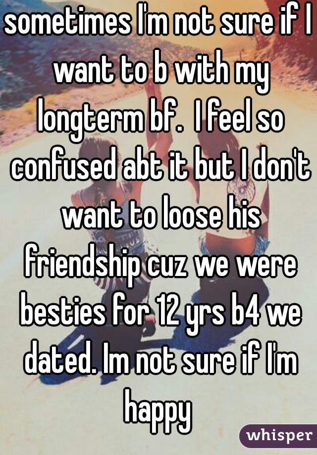 sometimes I'm not sure if I want to b with my longterm bf.  I feel so confused abt it but I don't want to loose his friendship cuz we were besties for 12 yrs b4 we dated. Im not sure if I'm happy 