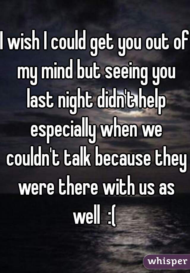 I wish I could get you out of my mind but seeing you last night didn't help especially when we couldn't talk because they were there with us as well  :( 
