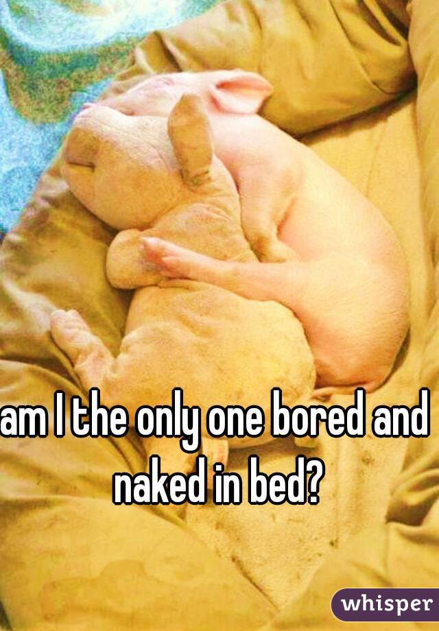 am I the only one bored and naked in bed?