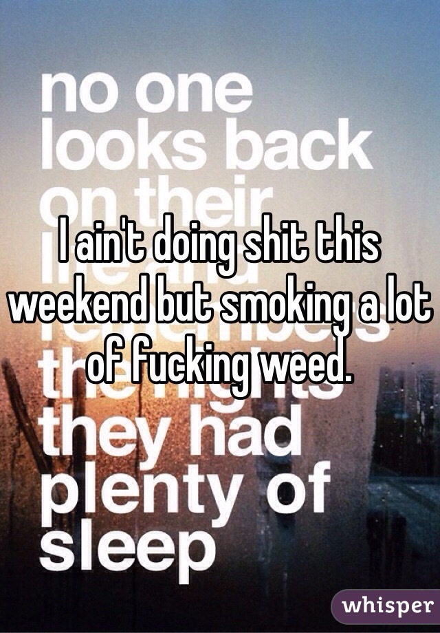 I ain't doing shit this weekend but smoking a lot of fucking weed. 