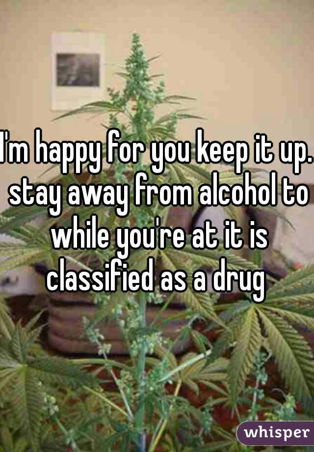 I'm happy for you keep it up. stay away from alcohol to while you're at it is classified as a drug 