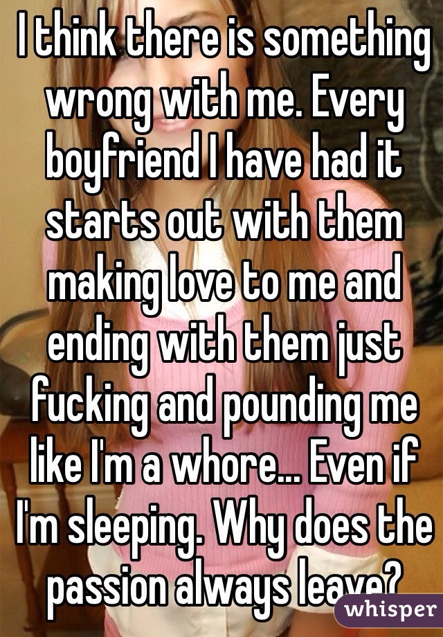 I think there is something wrong with me. Every boyfriend I have had it starts out with them making love to me and ending with them just fucking and pounding me like I'm a whore... Even if I'm sleeping. Why does the passion always leave?