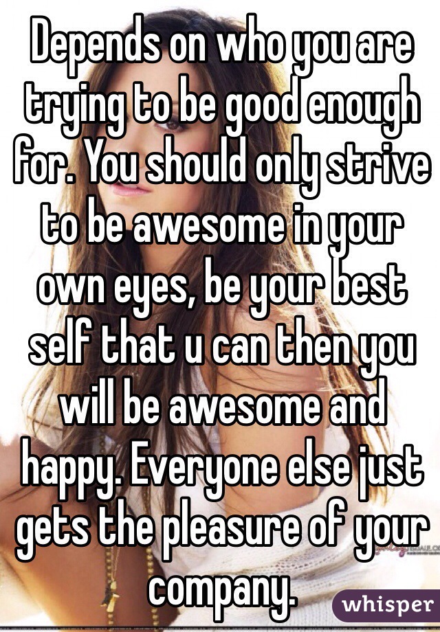 Depends on who you are trying to be good enough for. You should only strive to be awesome in your own eyes, be your best self that u can then you will be awesome and happy. Everyone else just gets the pleasure of your company.