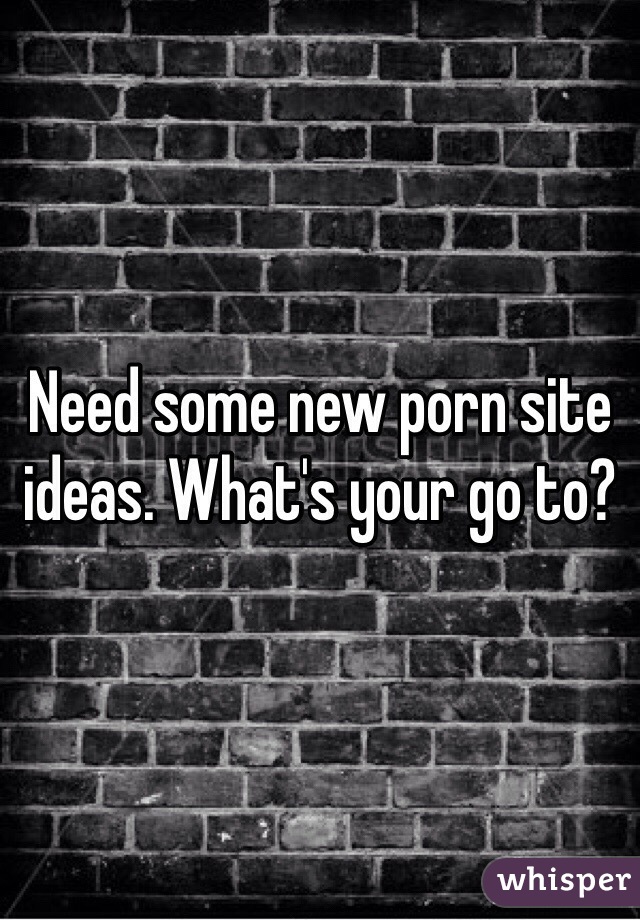 Need some new porn site ideas. What's your go to?