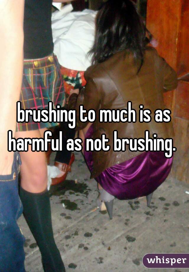 brushing to much is as harmful as not brushing.  