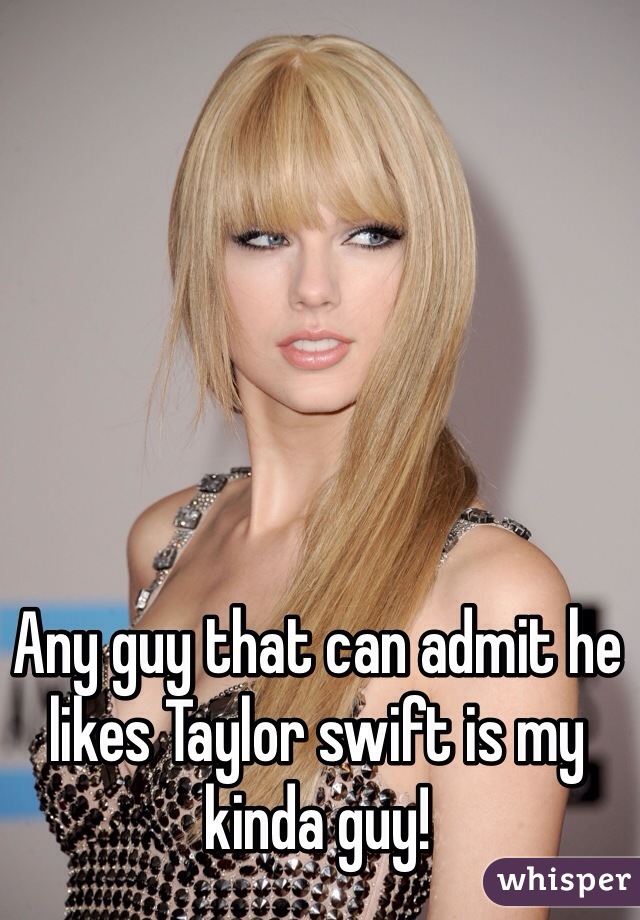 Any guy that can admit he likes Taylor swift is my kinda guy!