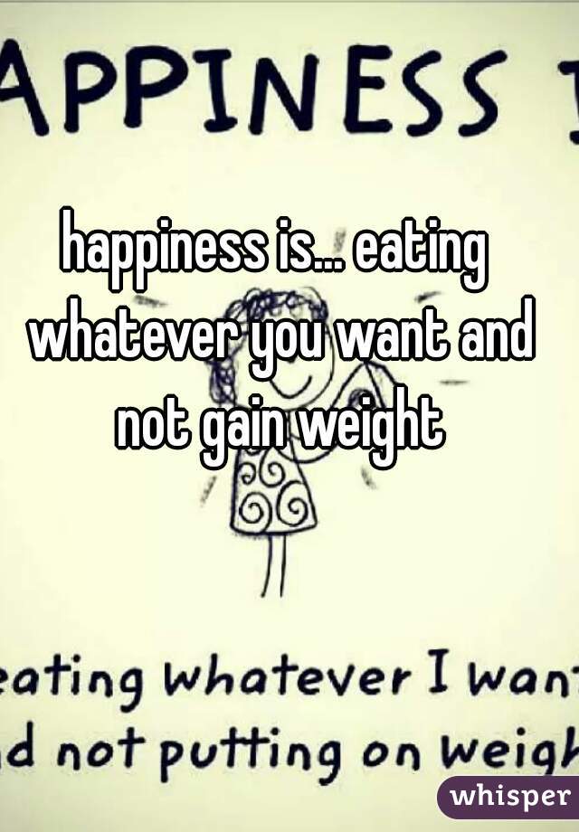 happiness is... eating whatever you want and not gain weight