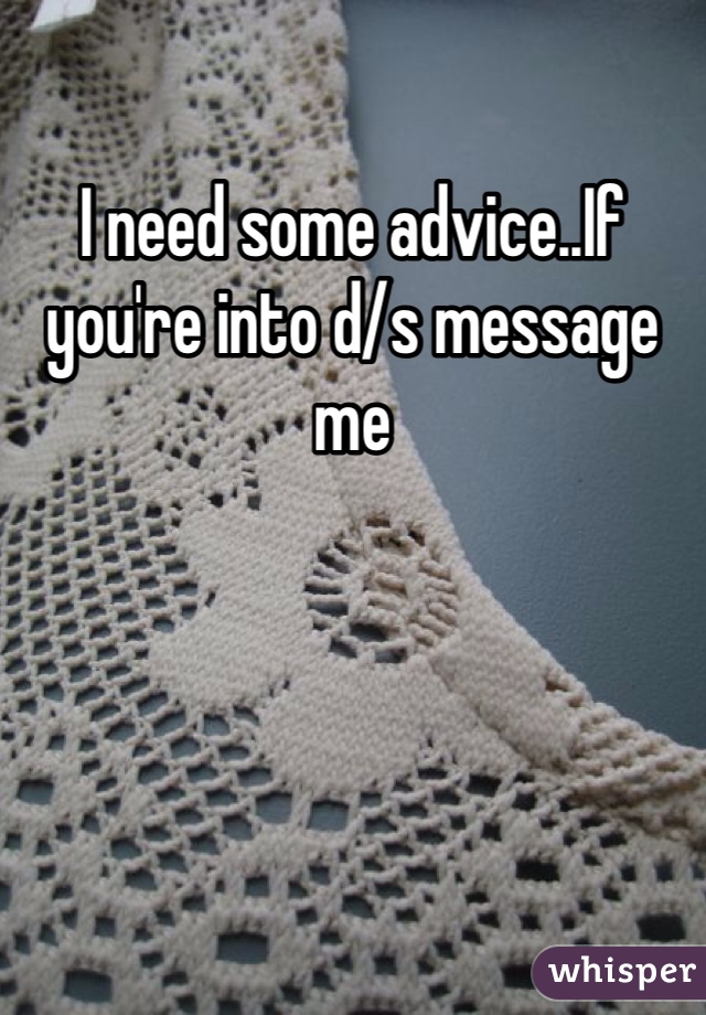 I need some advice..If you're into d/s message me 