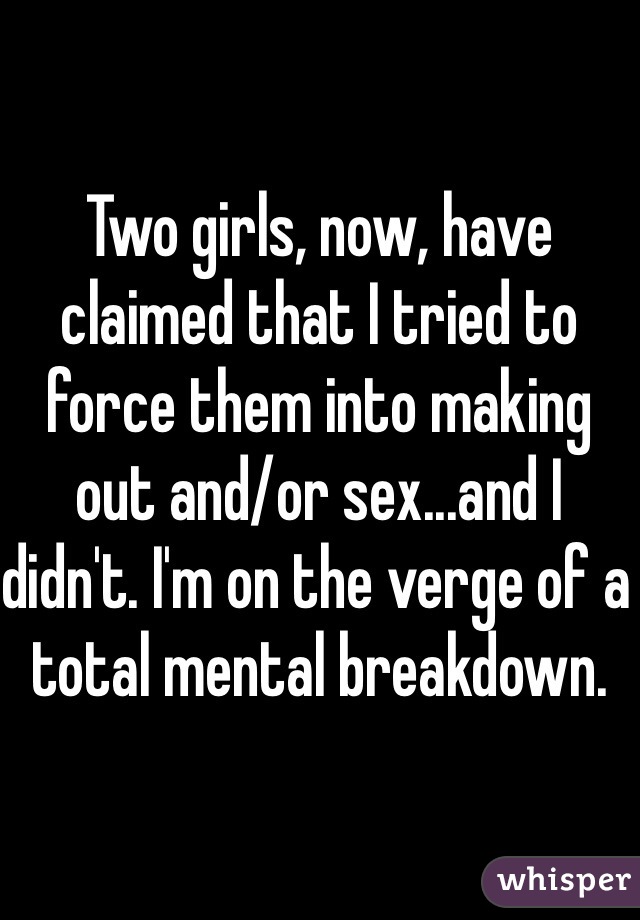 Two girls, now, have claimed that I tried to force them into making out and/or sex...and I didn't. I'm on the verge of a total mental breakdown.