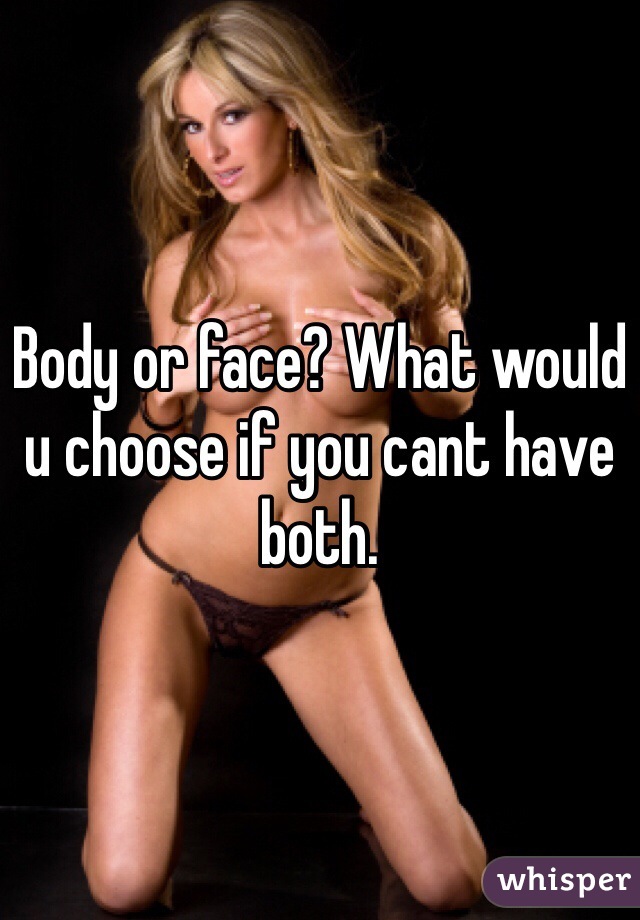Body or face? What would u choose if you cant have both. 