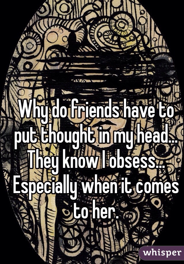 Why do friends have to put thought in my head... They know I obsess... Especially when it comes to her. 