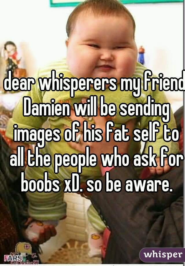 dear whisperers my friend Damien will be sending images of his fat self to all the people who ask for boobs xD. so be aware.
