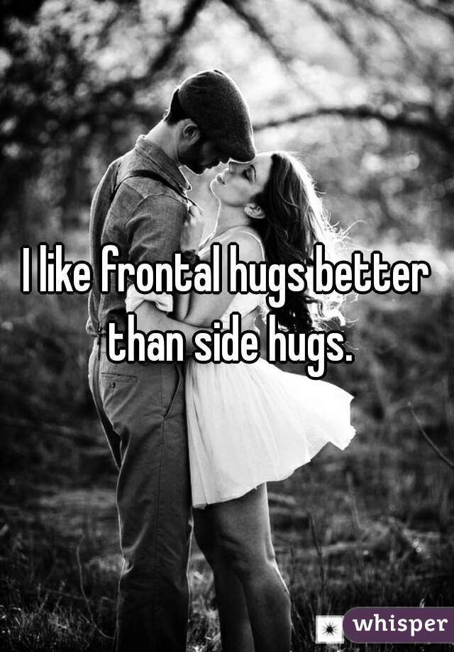 I like frontal hugs better than side hugs.