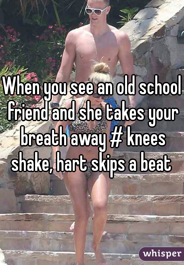 When you see an old school friend and she takes your breath away # knees shake, hart skips a beat 