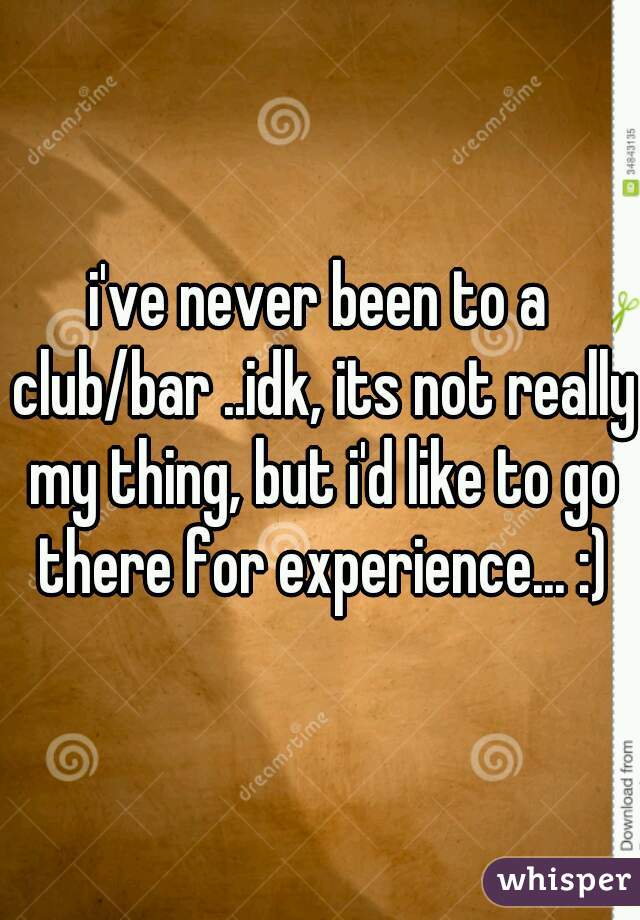 i've never been to a club/bar ..idk, its not really my thing, but i'd like to go there for experience... :)