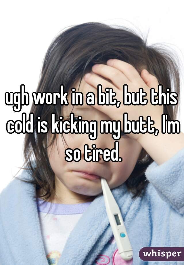 ugh work in a bit, but this cold is kicking my butt, I'm so tired.