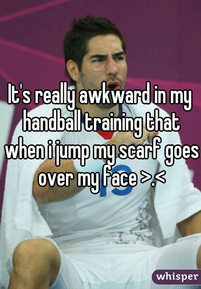It's really awkward in my handball training that when i jump my scarf goes over my face >.<