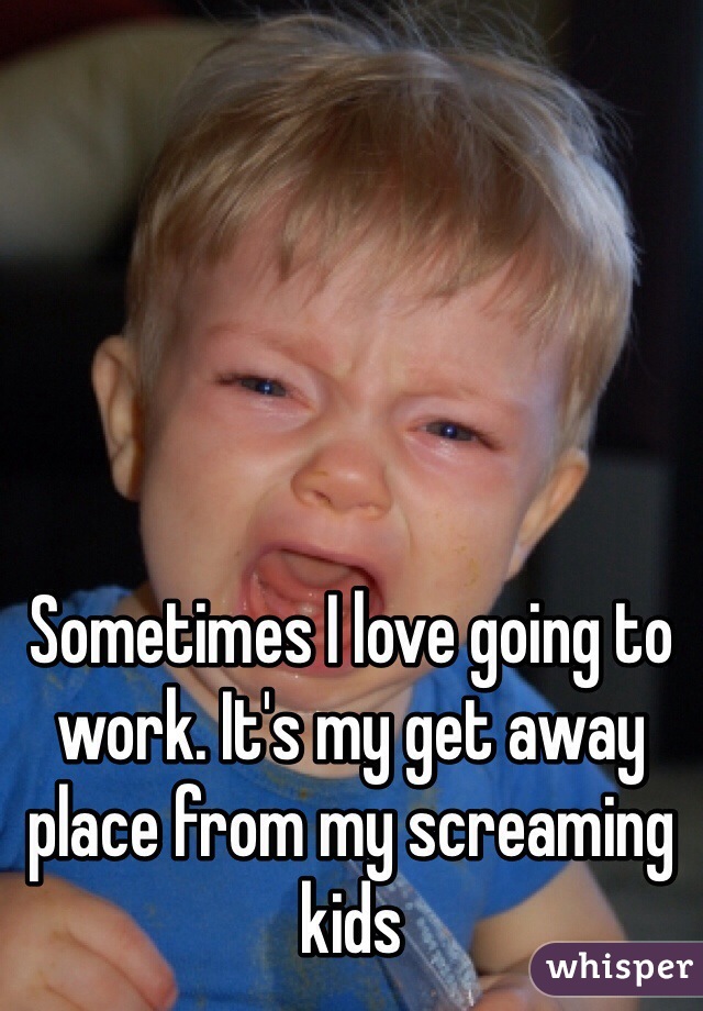 Sometimes I love going to work. It's my get away place from my screaming kids
