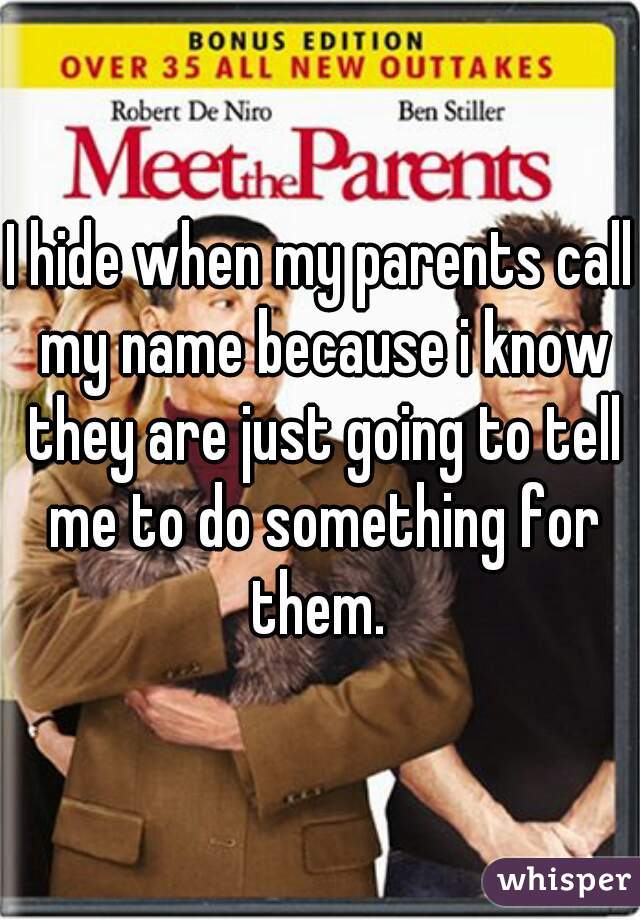 I hide when my parents call my name because i know they are just going to tell me to do something for them. 
