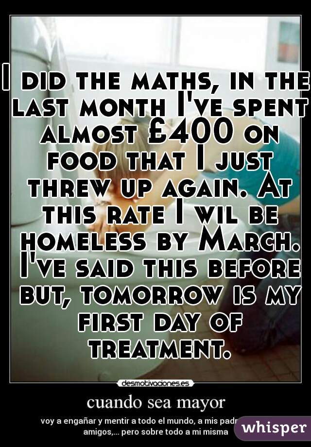 I did the maths, in the last month I've spent almost £400 on food that I just threw up again. At this rate I wil be homeless by March. I've said this before but, tomorrow is my first day of treatment.