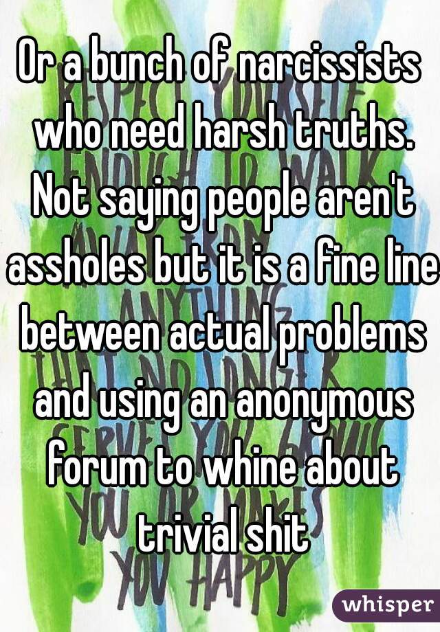 Or a bunch of narcissists who need harsh truths. Not saying people aren't assholes but it is a fine line between actual problems and using an anonymous forum to whine about trivial shit