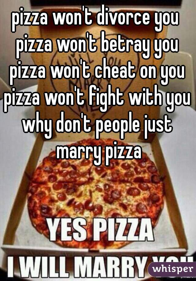 pizza won't divorce you 
pizza won't betray you
pizza won't cheat on you
pizza won't fight with you

why don't people just marry pizza