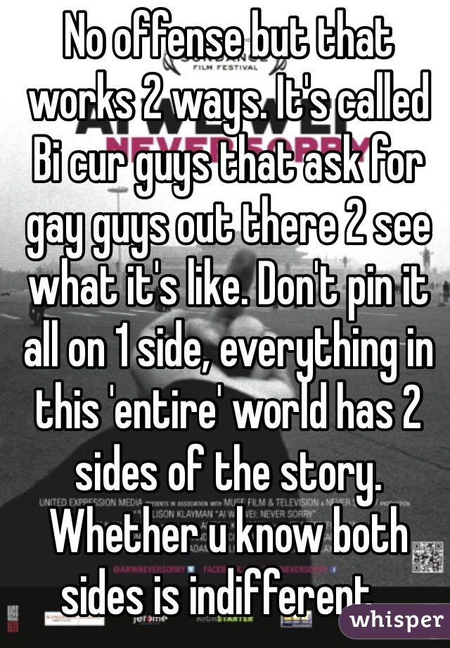 No offense but that works 2 ways. It's called Bi cur guys that ask for gay guys out there 2 see what it's like. Don't pin it all on 1 side, everything in this 'entire' world has 2 sides of the story.  Whether u know both sides is indifferent...
