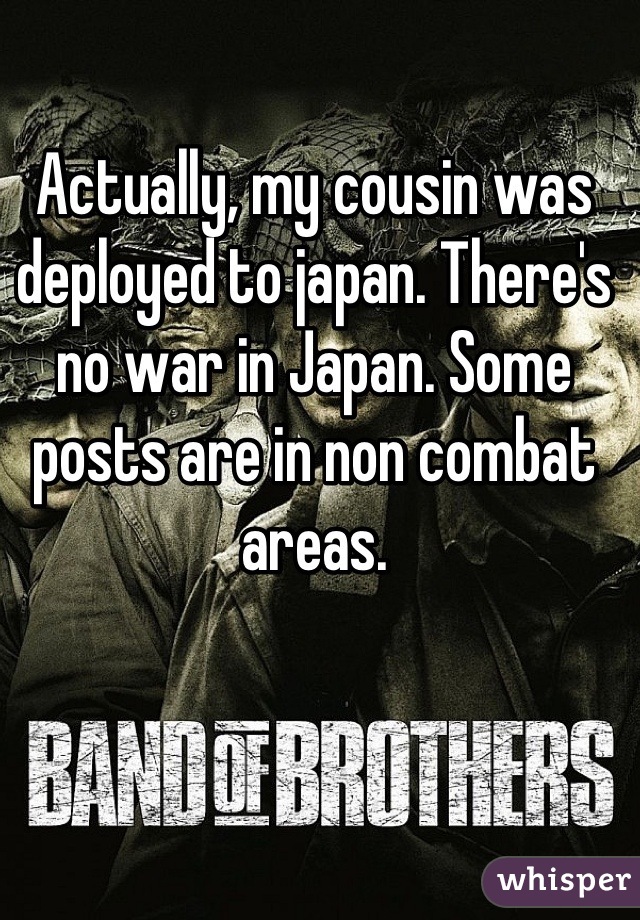 Actually, my cousin was deployed to japan. There's no war in Japan. Some posts are in non combat areas.