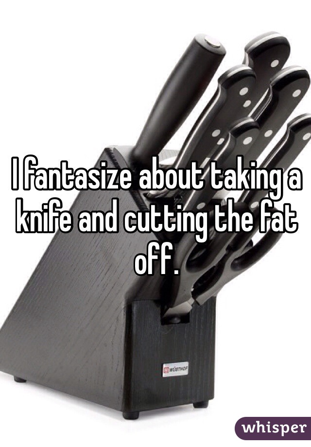 I fantasize about taking a knife and cutting the fat off.