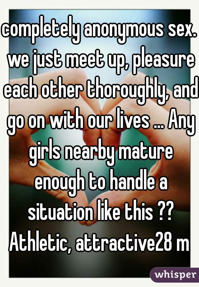 completely anonymous sex. we just meet up, pleasure each other thoroughly, and go on with our lives ... Any girls nearby mature enough to handle a situation like this ?? Athletic, attractive28 m 