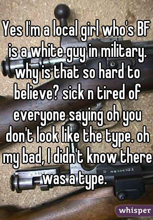Yes I'm a local girl who's BF is a white guy in military. why is that so hard to believe? sick n tired of everyone saying oh you don't look like the type. oh my bad, I didn't know there was a type.  