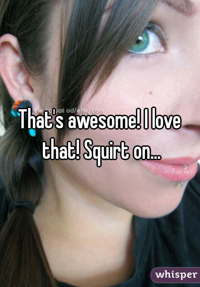 That's awesome! I love that! Squirt on...