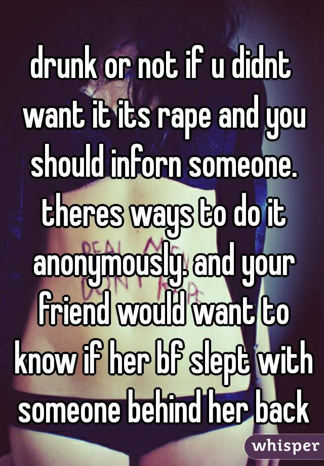 drunk or not if u didnt want it its rape and you should inforn someone. theres ways to do it anonymously. and your friend would want to know if her bf slept with someone behind her back