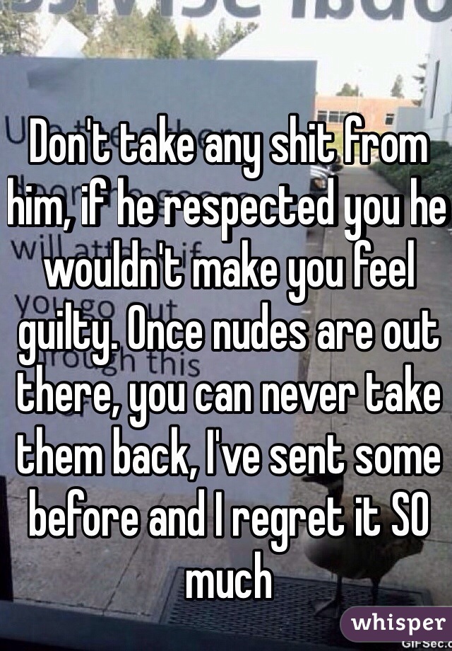 Don't take any shit from him, if he respected you he wouldn't make you feel guilty. Once nudes are out there, you can never take them back, I've sent some before and I regret it SO much