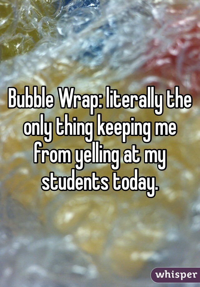 Bubble Wrap: literally the only thing keeping me from yelling at my students today. 