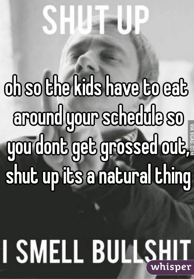 oh so the kids have to eat around your schedule so you dont get grossed out, shut up its a natural thing