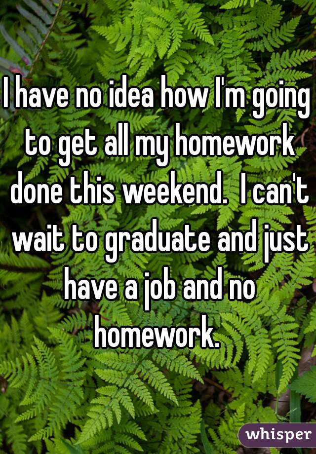 I have no idea how I'm going to get all my homework done this weekend.  I can't wait to graduate and just have a job and no homework. 