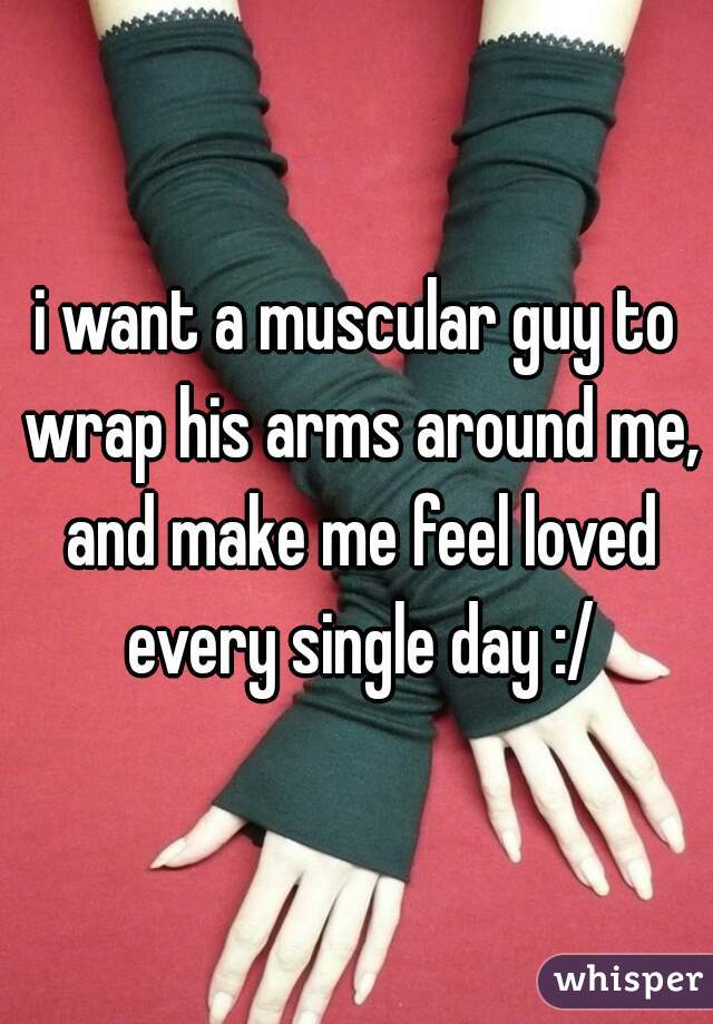 i want a muscular guy to wrap his arms around me, and make me feel loved every single day :/